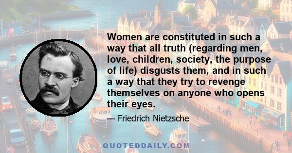 Women are constituted in such a way that all truth (regarding men, love, children, society, the purpose of life) disgusts them, and in such a way that they try to revenge themselves on anyone who opens their eyes.