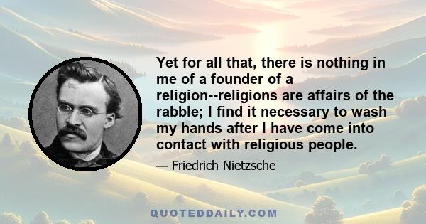 Yet for all that, there is nothing in me of a founder of a religion--religions are affairs of the rabble; I find it necessary to wash my hands after I have come into contact with religious people.