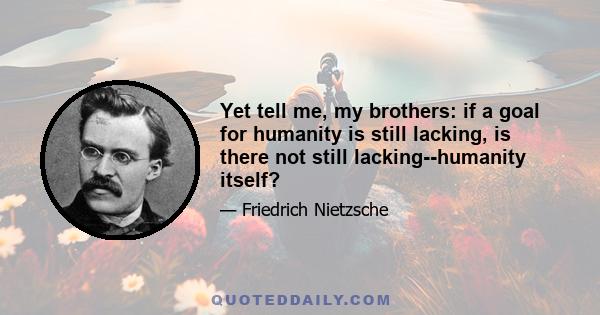 Yet tell me, my brothers: if a goal for humanity is still lacking, is there not still lacking--humanity itself?