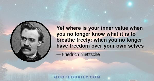 Yet where is your inner value when you no longer know what it is to breathe freely; when you no longer have freedom over your own selves