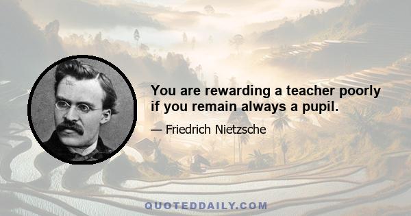 You are rewarding a teacher poorly if you remain always a pupil.