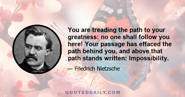 You are treading the path to your greatness: no one shall follow you here! Your passage has effaced the path behind you, and above that path stands written: Impossibility.