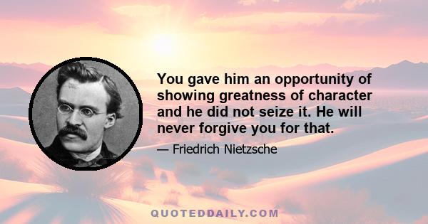 You gave him an opportunity of showing greatness of character and he did not seize it. He will never forgive you for that.