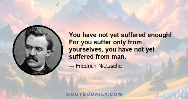 You have not yet suffered enough! For you suffer only from yourselves, you have not yet suffered from man.