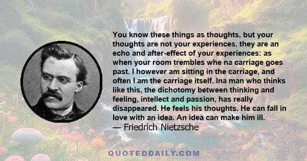 You know these things as thoughts, but your thoughts are not your experiences, they are an echo and after-effect of your experiences: as when your room trembles whe na carriage goes past. I however am sitting in the