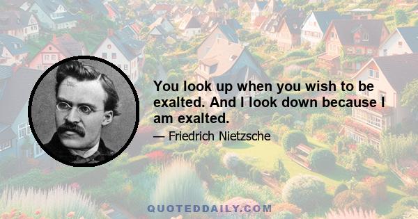 You look up when you wish to be exalted. And I look down because I am exalted.