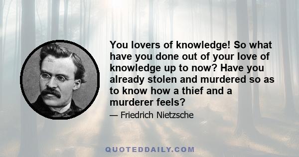 You lovers of knowledge! So what have you done out of your love of knowledge up to now? Have you already stolen and murdered so as to know how a thief and a murderer feels?