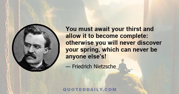 You must await your thirst and allow it to become complete: otherwise you will never discover your spring, which can never be anyone else's!