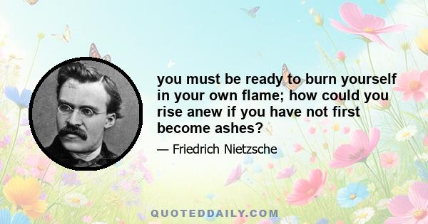 you must be ready to burn yourself in your own flame; how could you rise anew if you have not first become ashes?