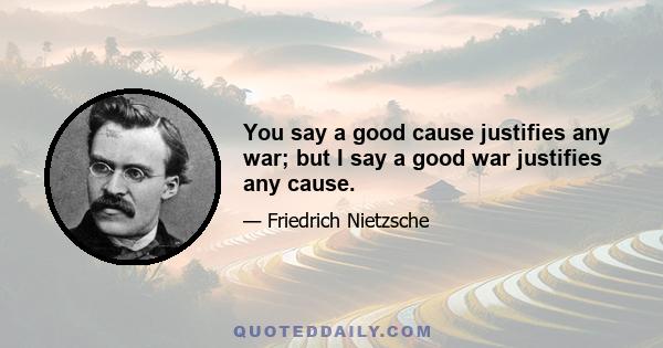 You say a good cause justifies any war; but I say a good war justifies any cause.