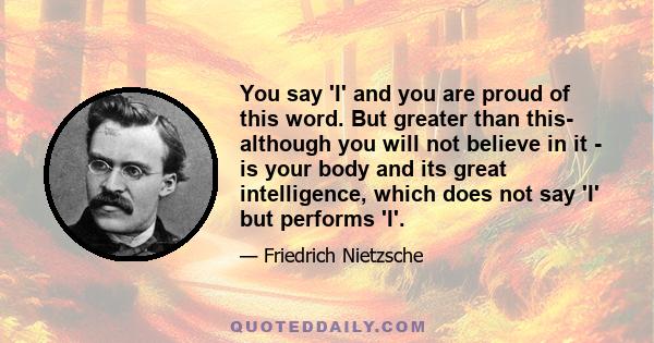 You say 'I' and you are proud of this word. But greater than this- although you will not believe in it - is your body and its great intelligence, which does not say 'I' but performs 'I'.