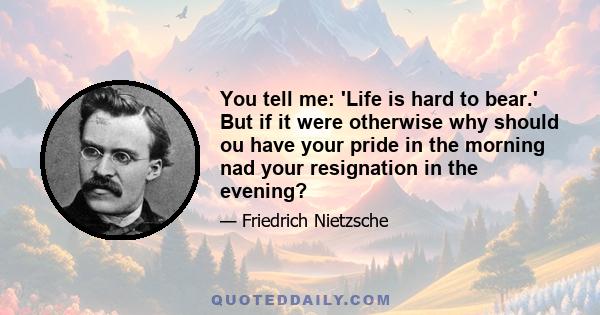 You tell me: 'Life is hard to bear.' But if it were otherwise why should ou have your pride in the morning nad your resignation in the evening?