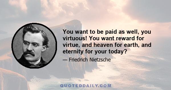 You want to be paid as well, you virtuous! You want reward for virtue, and heaven for earth, and eternity for your today?