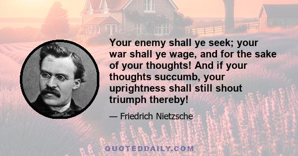 Your enemy shall ye seek; your war shall ye wage, and for the sake of your thoughts! And if your thoughts succumb, your uprightness shall still shout triumph thereby!