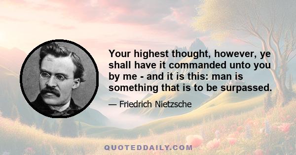 Your highest thought, however, ye shall have it commanded unto you by me - and it is this: man is something that is to be surpassed.