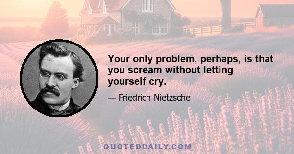 Your only problem, perhaps, is that you scream without letting yourself cry.