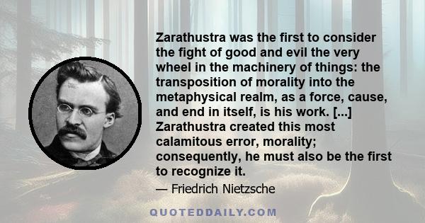 Zarathustra was the first to consider the fight of good and evil the very wheel in the machinery of things: the transposition of morality into the metaphysical realm, as a force, cause, and end in itself, is his work.