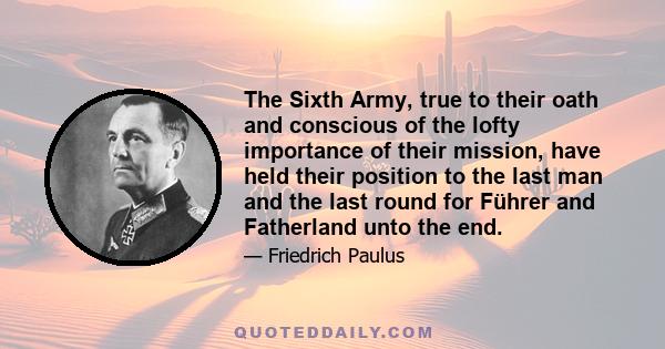 The Sixth Army, true to their oath and conscious of the lofty importance of their mission, have held their position to the last man and the last round for Führer and Fatherland unto the end.