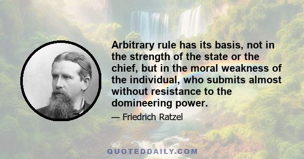 Arbitrary rule has its basis, not in the strength of the state or the chief, but in the moral weakness of the individual, who submits almost without resistance to the domineering power.