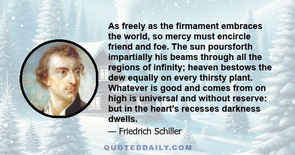 As freely as the firmament embraces the world, so mercy must encircle friend and foe. The sun poursforth impartially his beams through all the regions of infinity; heaven bestows the dew equally on every thirsty plant.