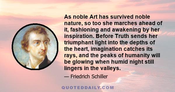 As noble Art has survived noble nature, so too she marches ahead of it, fashioning and awakening by her inspiration. Before Truth sends her triumphant light into the depths of the heart, imagination catches its rays,