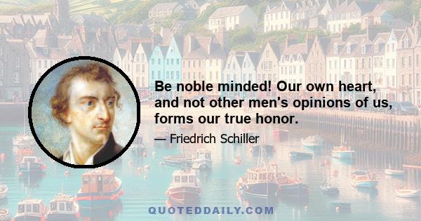 Be noble minded! Our own heart, and not other men's opinions of us, forms our true honor.