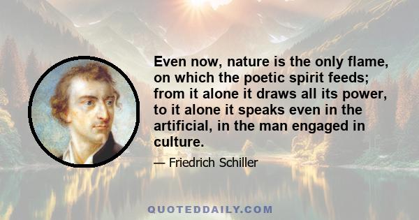 Even now, nature is the only flame, on which the poetic spirit feeds; from it alone it draws all its power, to it alone it speaks even in the artificial, in the man engaged in culture.