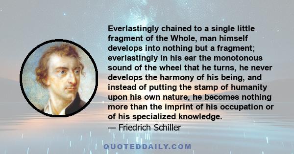 Everlastingly chained to a single little fragment of the Whole, man himself develops into nothing but a fragment; everlastingly in his ear the monotonous sound of the wheel that he turns, he never develops the harmony