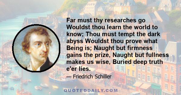 Far must thy researches go Wouldst thou learn the world to know; Thou must tempt the dark abyss Wouldst thou prove what Being is; Naught but firmness gains the prize, Naught but fullness makes us wise, Buried deep truth 