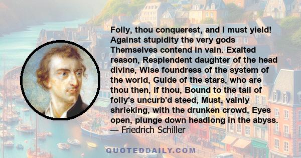 Folly, thou conquerest, and I must yield! Against stupidity the very gods Themselves contend in vain. Exalted reason, Resplendent daughter of the head divine, Wise foundress of the system of the world, Guide of the