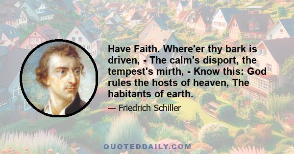 Have Faith. Where'er thy bark is driven, - The calm's disport, the tempest's mirth, - Know this: God rules the hosts of heaven, The habitants of earth.