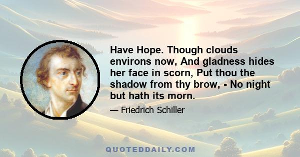 Have Hope. Though clouds environs now, And gladness hides her face in scorn, Put thou the shadow from thy brow, - No night but hath its morn.