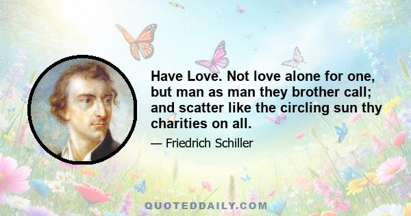 Have Love. Not love alone for one, but man as man they brother call; and scatter like the circling sun thy charities on all.