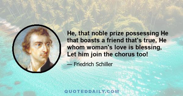 He, that noble prize possessing He that boasts a friend that's true, He whom woman's love is blessing, Let him join the chorus too!