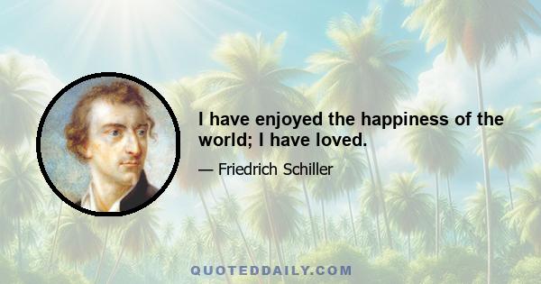 I have enjoyed the happiness of the world; I have loved.