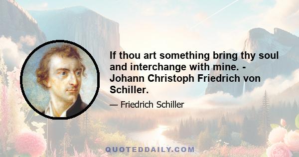 If thou art something bring thy soul and interchange with mine. - Johann Christoph Friedrich von Schiller.