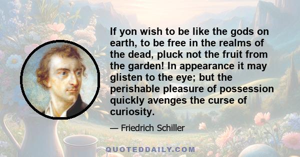 If yon wish to be like the gods on earth, to be free in the realms of the dead, pluck not the fruit from the garden! In appearance it may glisten to the eye; but the perishable pleasure of possession quickly avenges the 