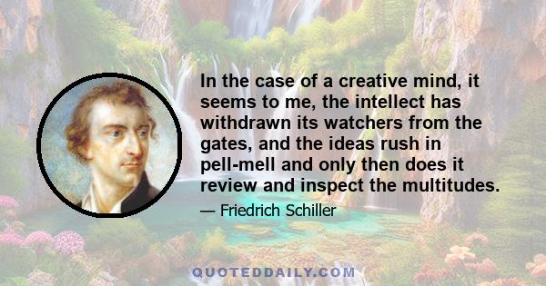 In the case of a creative mind, it seems to me, the intellect has withdrawn its watchers from the gates, and the ideas rush in pell-mell and only then does it review and inspect the multitudes.