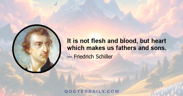 It is not flesh and blood, but heart which makes us fathers and sons.