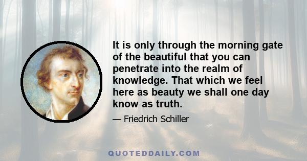 It is only through the morning gate of the beautiful that you can penetrate into the realm of knowledge. That which we feel here as beauty we shall one day know as truth.