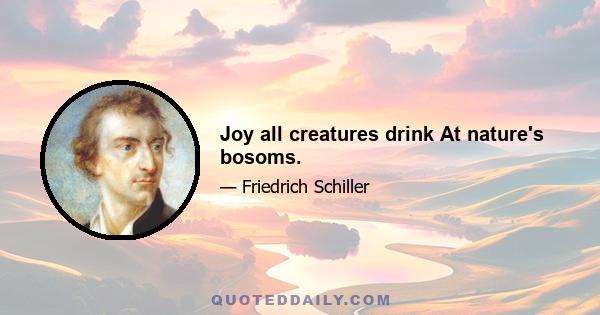 Joy all creatures drink At nature's bosoms.