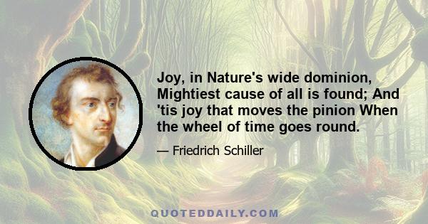 Joy, in Nature's wide dominion, Mightiest cause of all is found; And 'tis joy that moves the pinion When the wheel of time goes round.