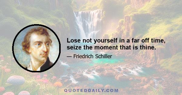 Lose not yourself in a far off time, seize the moment that is thine.