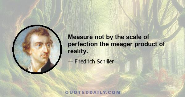 Measure not by the scale of perfection the meager product of reality.