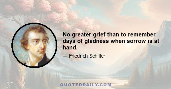 No greater grief than to remember days of gladness when sorrow is at hand.