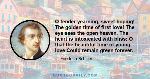 O tender yearning, sweet hoping! The golden time of first love! The eye sees the open heaven, The heart is intoxicated with bliss; O that the beautiful time of young love Could remain green forever.