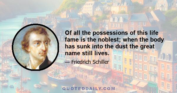 Of all the possessions of this life fame is the noblest; when the body has sunk into the dust the great name still lives.