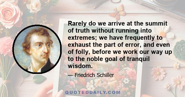 Rarely do we arrive at the summit of truth without running into extremes; we have frequently to exhaust the part of error, and even of folly, before we work our way up to the noble goal of tranquil wisdom.