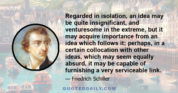 Regarded in isolation, an idea may be quite insignificant, and venturesome in the extreme, but it may acquire importance from an idea which follows it; perhaps, in a certain collocation with other ideas, which may seem