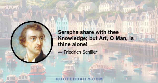 Seraphs share with thee Knowledge; but Art, O Man, is thine alone!